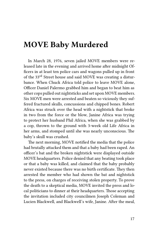 MOVE Baby Murdered  In March 28, 1976, seven jailed MOVE members were re- leased late in the evening and arrived home after midnight Of- ficers in at least ten police cars and wagons pulled up in front of the 33" Street house and said MOVE was creating a distur- bance. When Chuck Africa told police to leave MOVE alone, Officer Daniel Palermo grabbed him and began to beat him as other cops pulled out nightsticks and set upon MOVE members Six MOVE men were arrested and beaten so viciously they suf- fered fractured skulls, concussions and chipped bones. Robert Africa was struck over the head with a nightstick that broke in two from the force or the blow, Janine Africa was trying to protect her husband Phil Africa, when she was grabbed by a cop, thrown to the ground with 3-week old Life Africa in her arms, and stomped until she was nearly unconscious. The baby’s skull was crushed.  ‘The next morning, MOVE notified the media that the police had brutally attacked them and that a baby had been raped. An officer’s bat and the broken nightstick were displayed outside MOVE headquarters. Police denied that any beating took place or that a baby was killed, and claimed that the baby probably never existed because there was no birth certificate. They then arrested the member who had shown the bat and nightstick to the press, on charges of receiving stolen property. To prove the death to a skeptical media, MOVE invited the press and lo- cal politicians to dinner at their headquarters. Those accepting the invitation included city councilmen Joseph Coleman and Lucien Blackwell, and Blackwell’s wife, Janine. After the meal,  17 